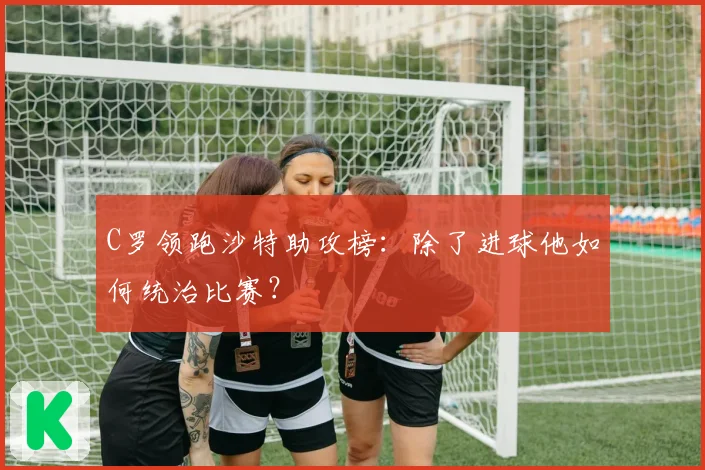 C罗领跑沙特助攻榜：除了进球他如何统治比赛？