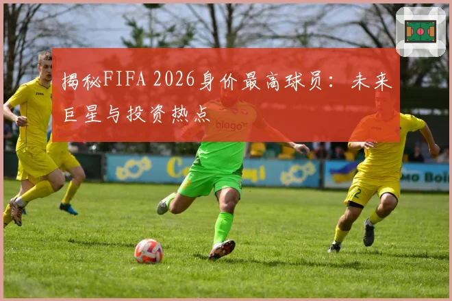 揭秘FIFA 2026身价最高球员：未来巨星与投资热点