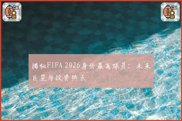 揭秘FIFA 2026身价最高球员：未来巨星与投资热点