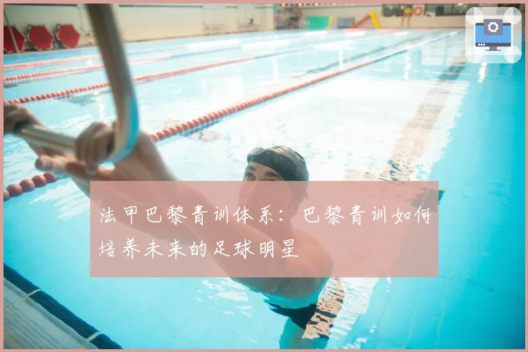 法甲巴黎青训体系：巴黎青训如何培养未来的足球明星