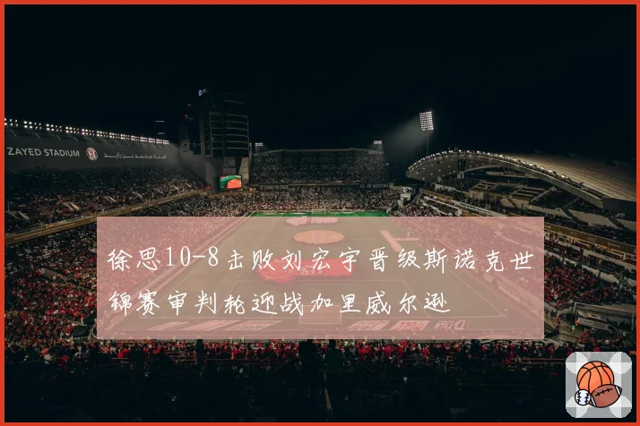 徐思10-8击败刘宏宇晋级斯诺克世锦赛审判轮迎战加里威尔逊